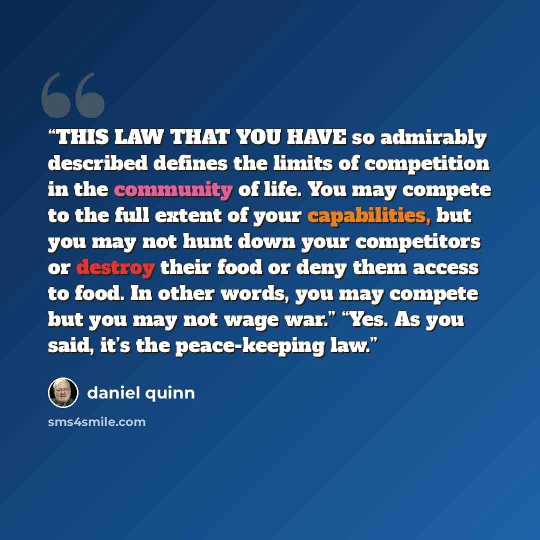 “THIS LAW THAT YOU HAVE so admirably described defines the limits of competition in the community of life. You may compete to the full extent of your capabilities, but you may not hunt down your competitors or destroy their food or deny them access to food. In other words, you may compete but you…” quote by Daniel Quinn