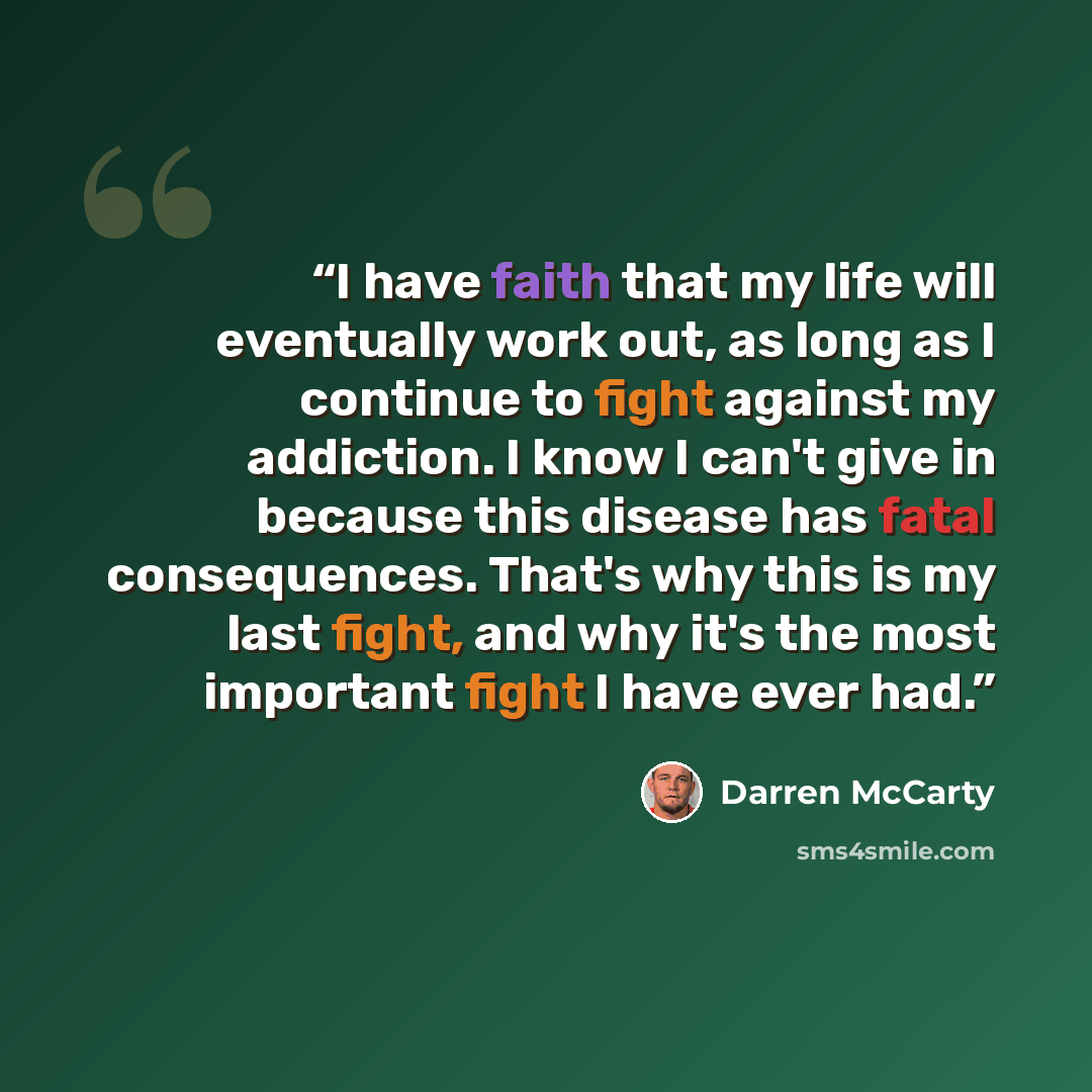 “I have faith that my life will eventually work out, as long as I continue to fight against my addiction. I know I can't give in because this disease has fatal consequences. That's why this is my last fight, and why it's the most important fight I have ever had.” quote by Darren McCarty