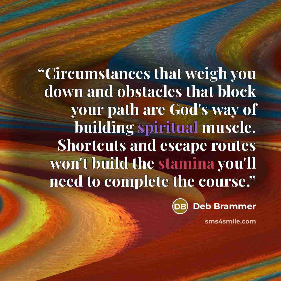 “Circumstances that weigh you down and obstacles that block your path are God's way of building spiritual muscle. Shortcuts and escape routes won't build the stamina you'll need to complete the course.” quote by Deb Brammer