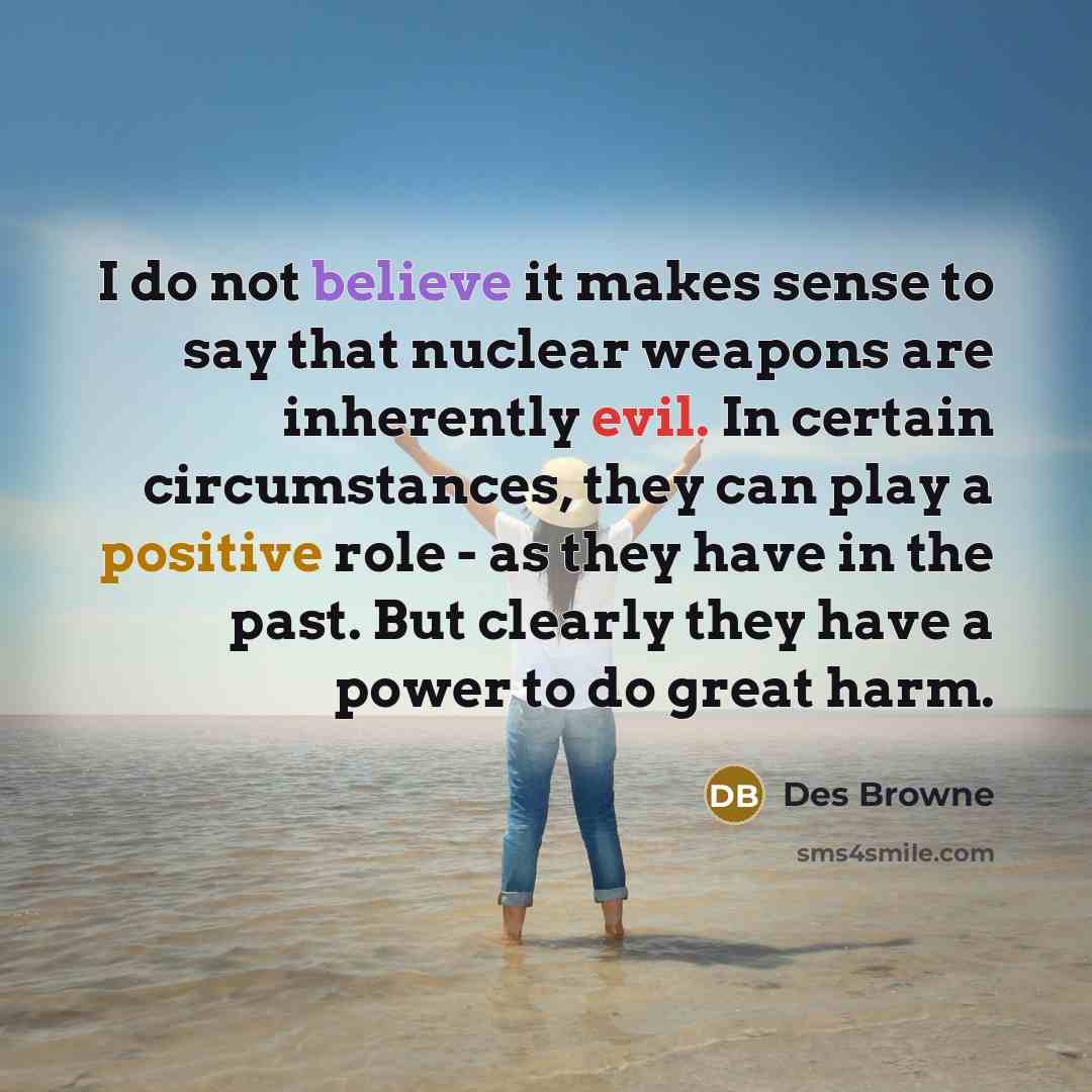 “I do not believe it makes sense to say that nuclear weapons are inherently evil. In certain circumstances, they can play a positive role - as they have in the past. But clearly they have a power to do great harm.” quote by Des Browne