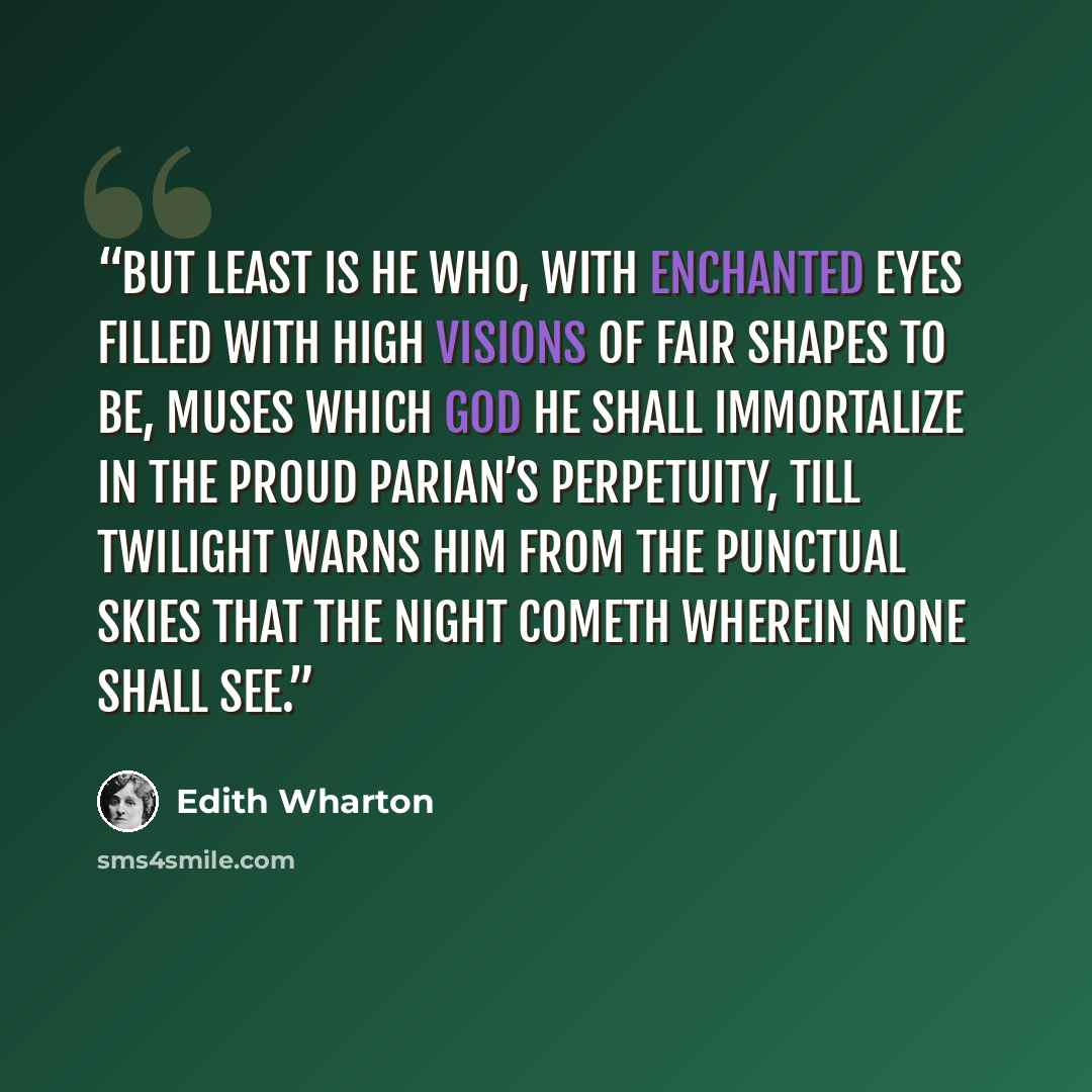 “But least is he who, with enchanted eyes Filled with high visions of fair shapes to be, Muses which god he shall immortalize In the proud Parian’s perpetuity, Till twilight warns him from the punctual skies That the night cometh wherein none shall see.” quote by Edith Wharton