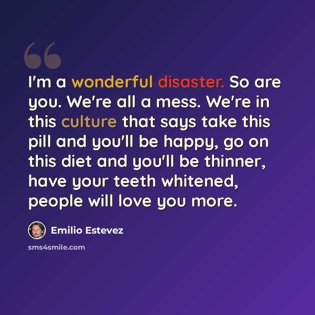 “I'm a wonderful disaster. So are you. We're all a mess. We're in this culture that says take this pill and you'll be happy, go on this diet and you'll be thinner, have your teeth whitened, people will love you more.” quote by Emilio Estevez