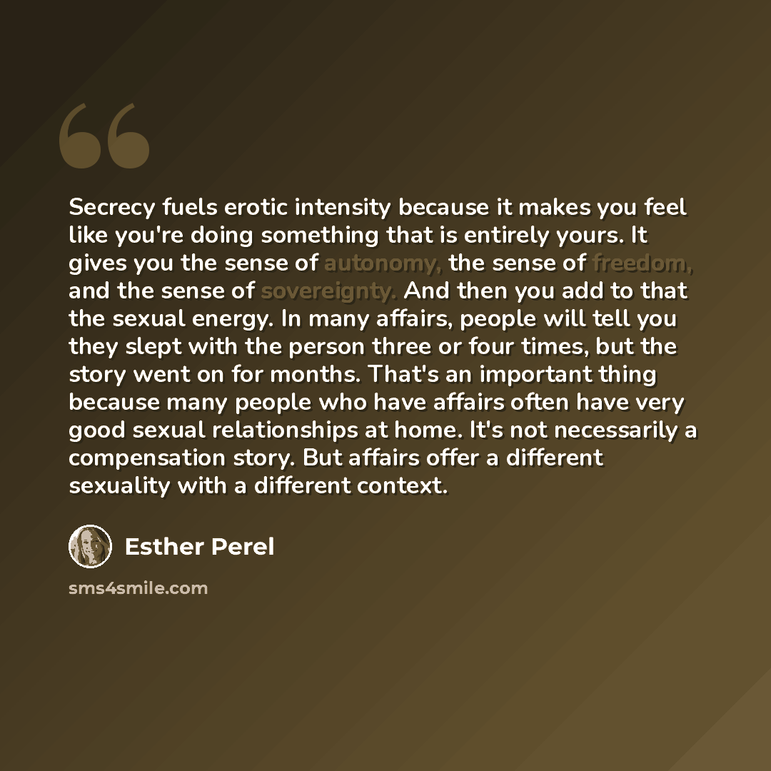 “Secrecy fuels erotic intensity because it makes you feel like you're doing something that is entirely yours. It gives you the sense of autonomy, the sense of freedom, and the sense of sovereignty. And then you add to that the sexual energy. In many affairs, people will tell you they slept with the…” quote by Esther Perel