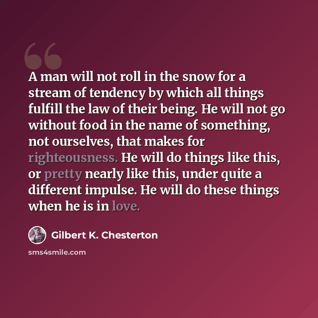 “A man will not roll in the snow for a stream of tendency by which all things fulfill the law of their being. He will not go without food in the name of something, not ourselves, that makes for righteousness. He will do things like this, or pretty nearly like this, under quite a different impulse…” quote by Gilbert K. Chesterton