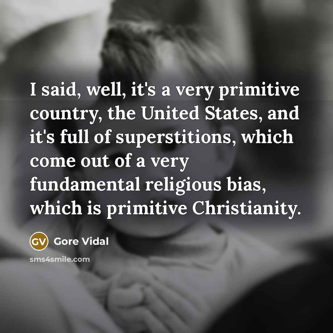 “I said, well, it's a very primitive country, the United States, and it's full of superstitions, which come out of a very fundamental religious bias, which is primitive Christianity.” quote by Gore Vidal