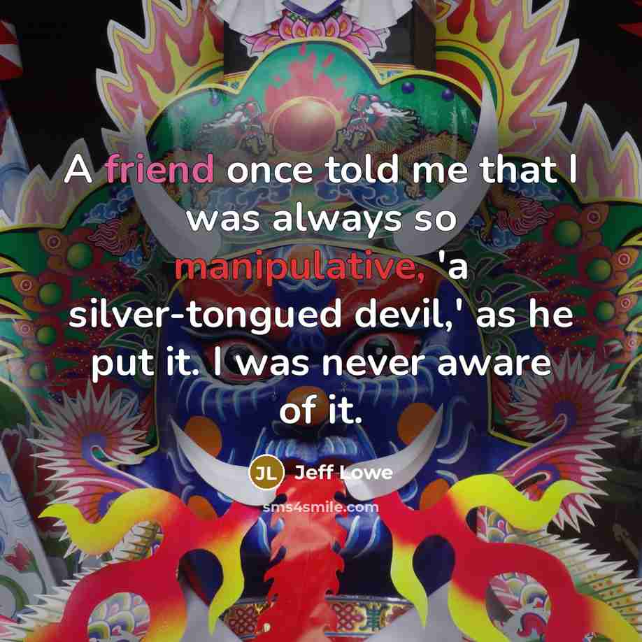“A friend once told me that I was always so manipulative, 'a silver-tongued devil,' as he put it. I was never aware of it.” quote by Jeff Lowe