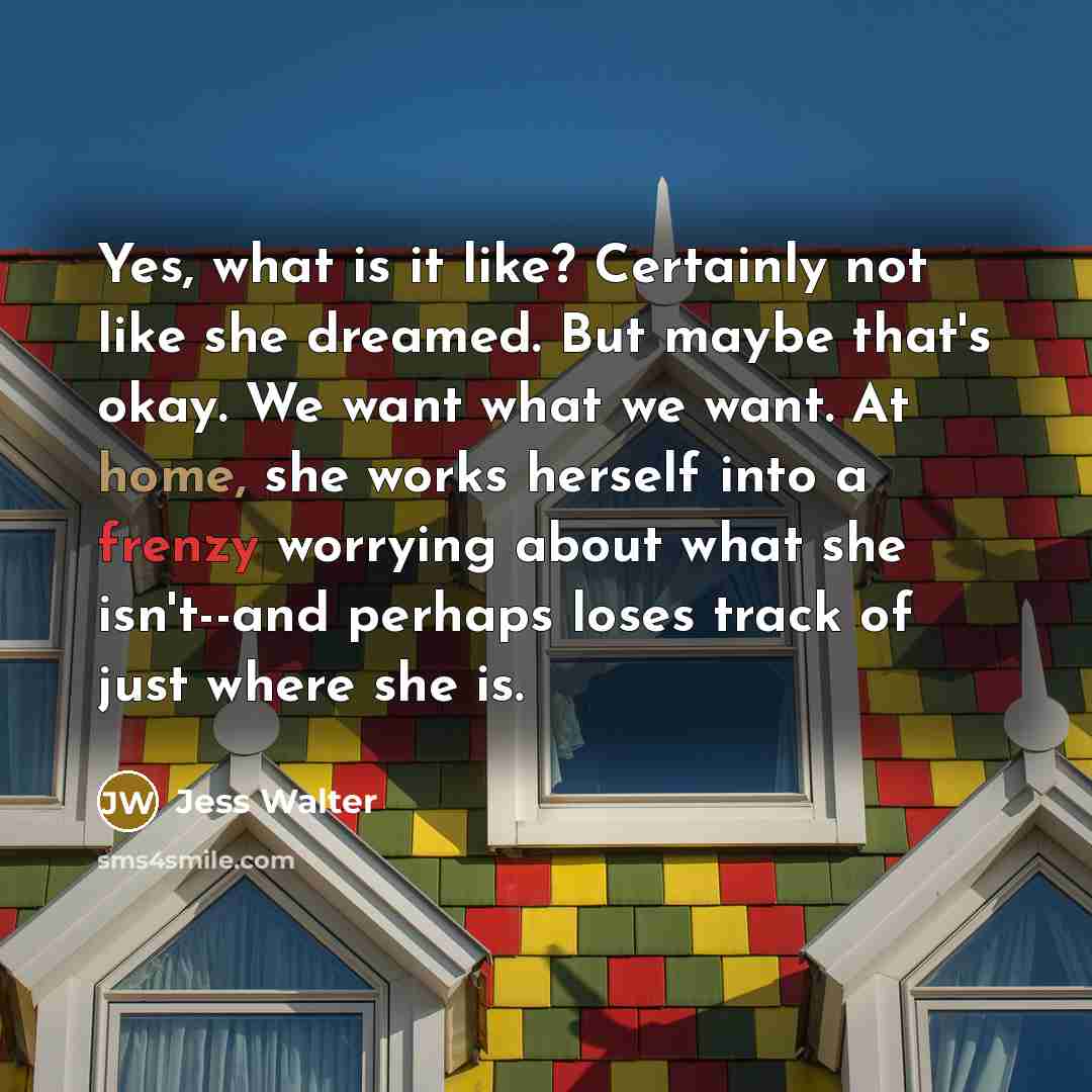 “Yes, what is it like? Certainly not like she dreamed. But maybe that's okay. We want what we want. At home, she works herself into a frenzy worrying about what she isn't--and perhaps loses track of just where she is.” quote by Jess Walter