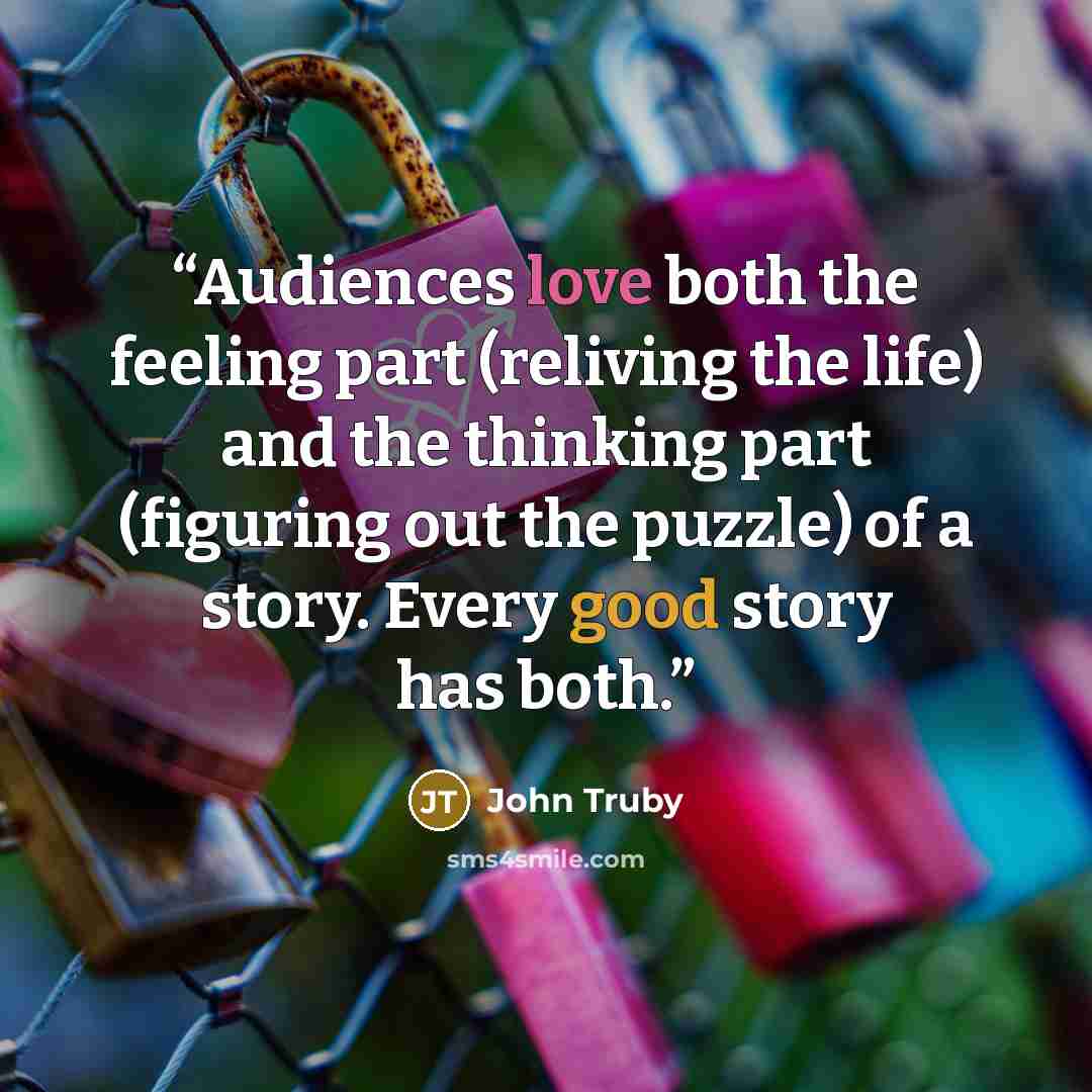 “Audiences love both the feeling part (reliving the life) and the thinking part (figuring out the puzzle) of a story. Every good story has both.” quote by John Truby