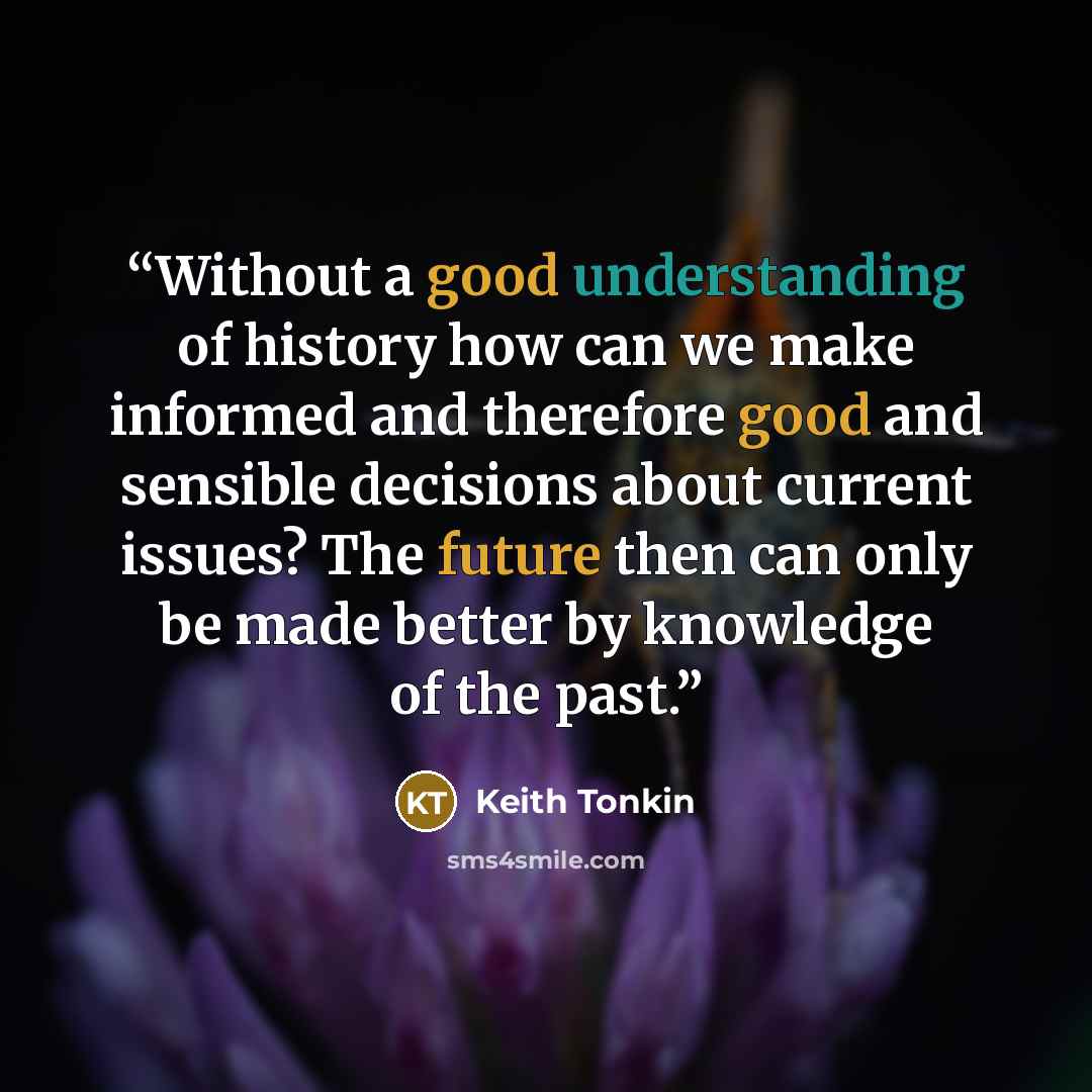 “Without a good understanding of history how can we make informed and therefore good and sensible decisions about current issues? The future then can only be made better by knowledge of the past.” quote by Keith Tonkin