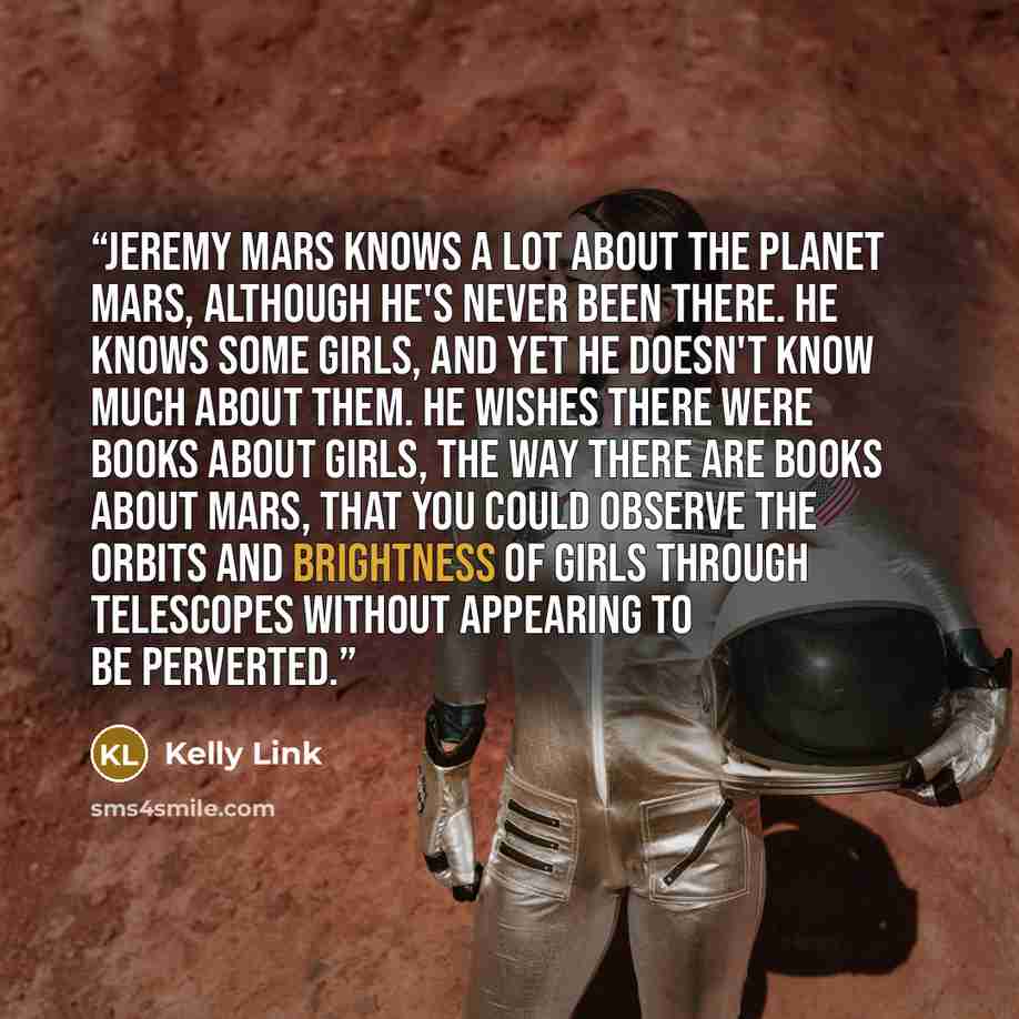 “Jeremy Mars knows a lot about the planet Mars, although he's never been there. He knows some girls, and yet he doesn't know much about them. He wishes there were books about girls, the way there are books about Mars, that you could observe the orbits and brightness of girls through telescopes…” quote by Kelly Link