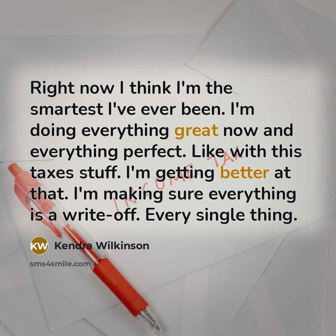 “Right now I think I'm the smartest I've ever been. I'm doing everything great now and everything perfect. Like with this taxes stuff. I'm getting better at that. I'm making sure everything is a write-off. Every single thing.” quote by Kendra Wilkinson