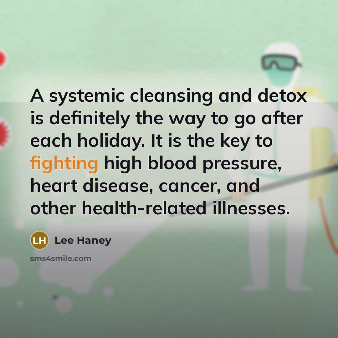 “A systemic cleansing and detox is definitely the way to go after each holiday. It is the key to fighting high blood pressure, heart disease, cancer, and other health-related illnesses.” quote by Lee Haney