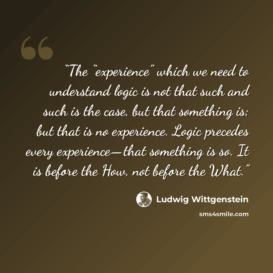 “The “experience” which we need to understand logic is not that such and such is the case, but that something is; but that is no experience. Logic precedes every experience—that something is so. It is before the How, not before the What.” quote by Ludwig Wittgenstein