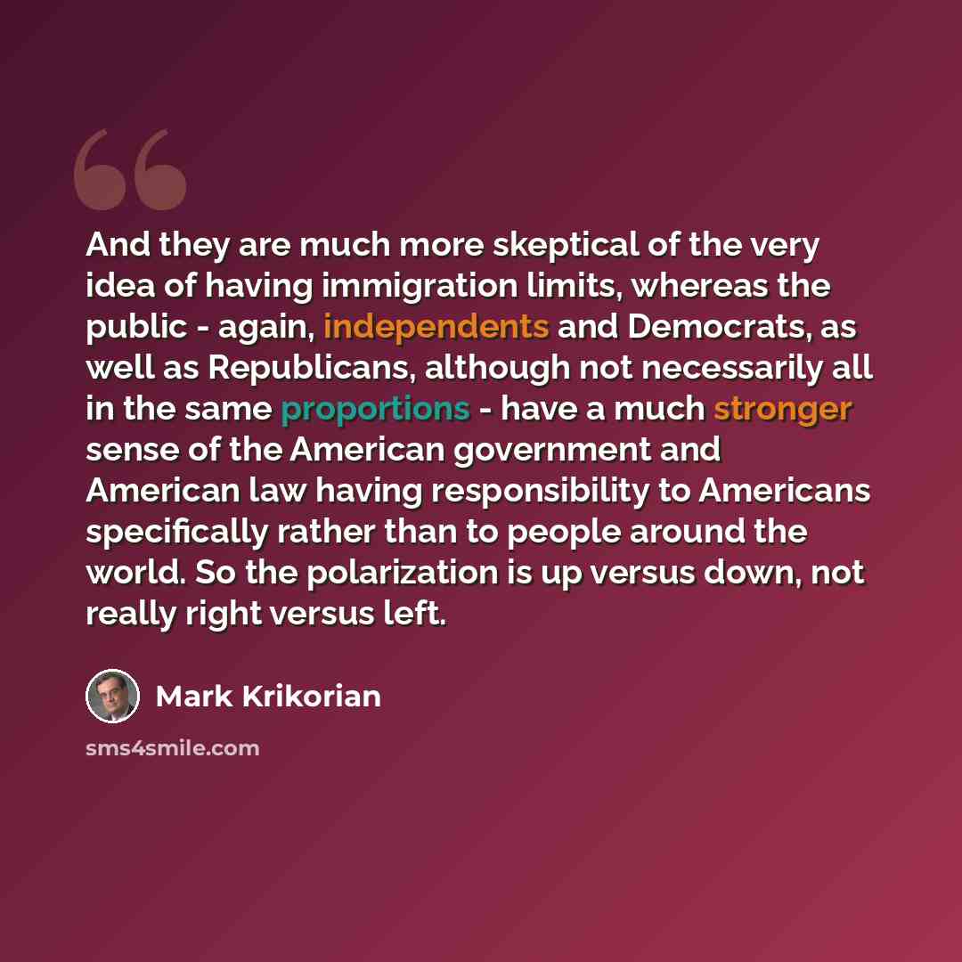 “And they are much more skeptical of the very idea of having immigration limits, whereas the public - again, independents and Democrats, as well as Republicans, although not necessarily all in the same proportions - have a much stronger sense of the American government and American law having…” quote by Mark Krikorian