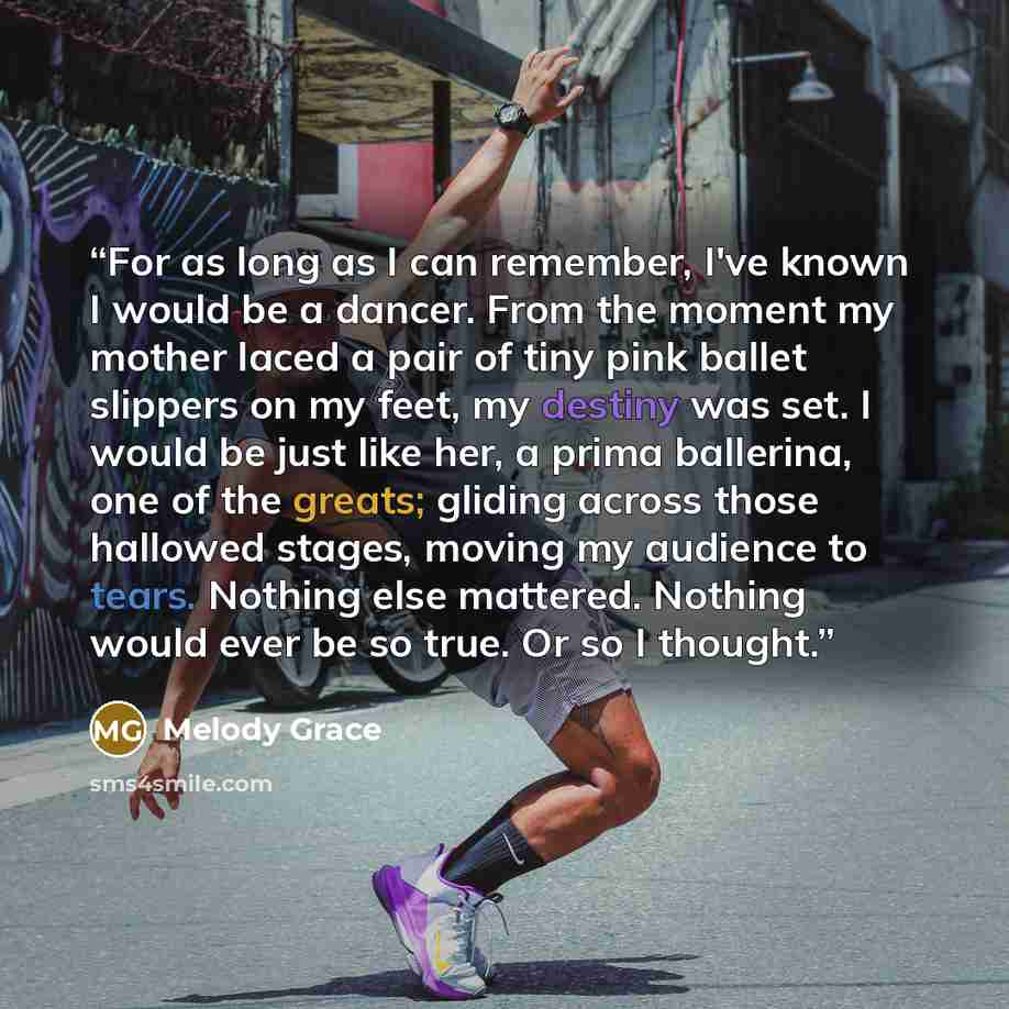 “For as long as I can remember, I've known I would be a dancer. From the moment my mother laced a pair of tiny pink ballet slippers on my feet, my destiny was set. I would be just like her, a prima ballerina, one of the greats; gliding across those hallowed stages, moving my audience to tears…” quote by Melody Grace