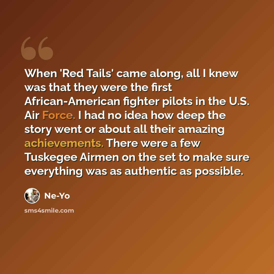 “When 'Red Tails' came along, all I knew was that they were the first African-American fighter pilots in the U.S. Air Force. I had no idea how deep the story went or about all their amazing achievements. There were a few Tuskegee Airmen on the set to make sure everything was as authentic as possible.” quote by Ne-Yo