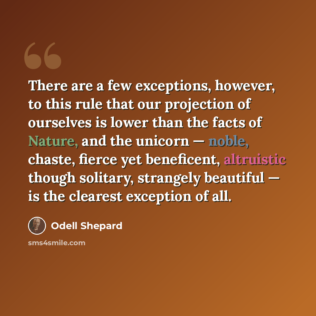 “There are a few exceptions, however, to this rule that our projection of ourselves is lower than the facts of Nature, and the unicorn — noble, chaste, fierce yet beneficent, altruistic though solitary, strangely beautiful — is the clearest exception of all.” quote by Odell Shepard