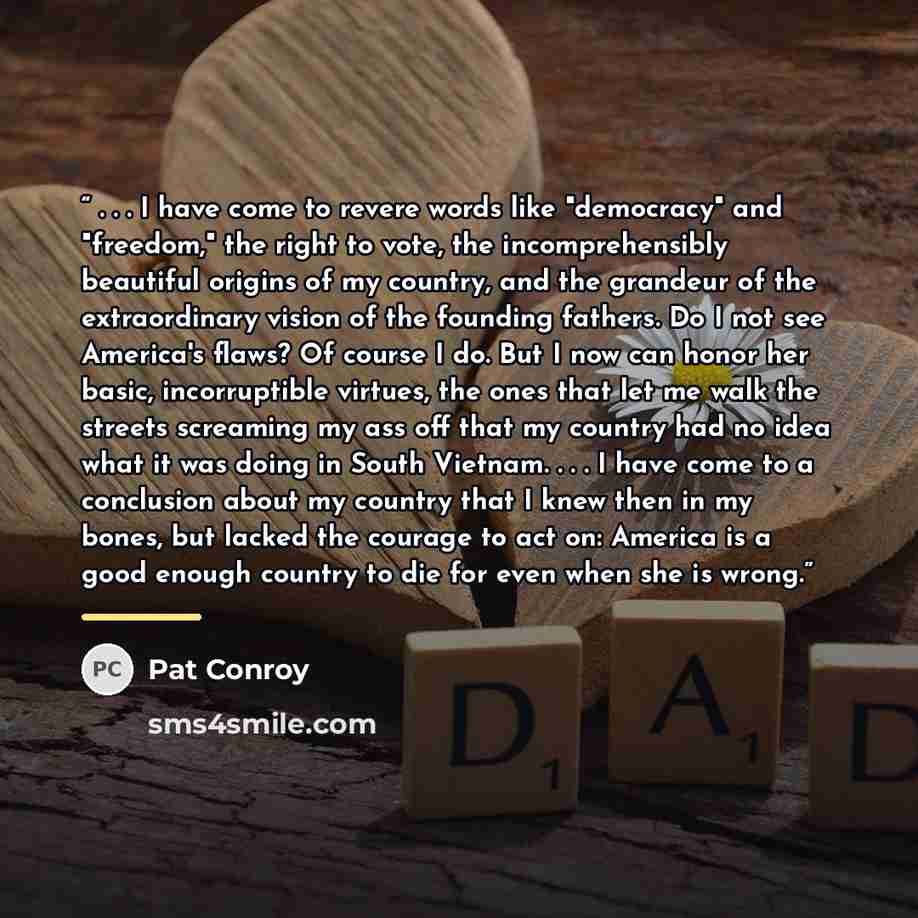 “. . . I have come to revere words like "democracy" and "freedom," the right to vote, the incomprehensibly beautiful origins of my country, and the grandeur of the extraordinary vision of the founding fathers. Do I not see America's flaws? Of course I do. But I now can honor her basic…” quote by Pat Conroy