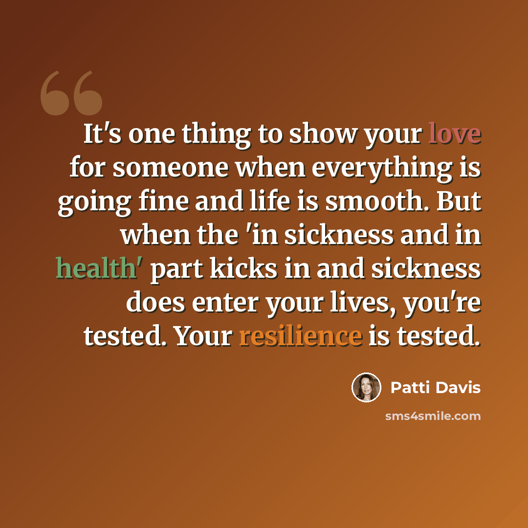 “It's one thing to show your love for someone when everything is going fine and life is smooth. But when the 'in sickness and in health' part kicks in and sickness does enter your lives, you're tested. Your resilience is tested.” quote by Patti Davis