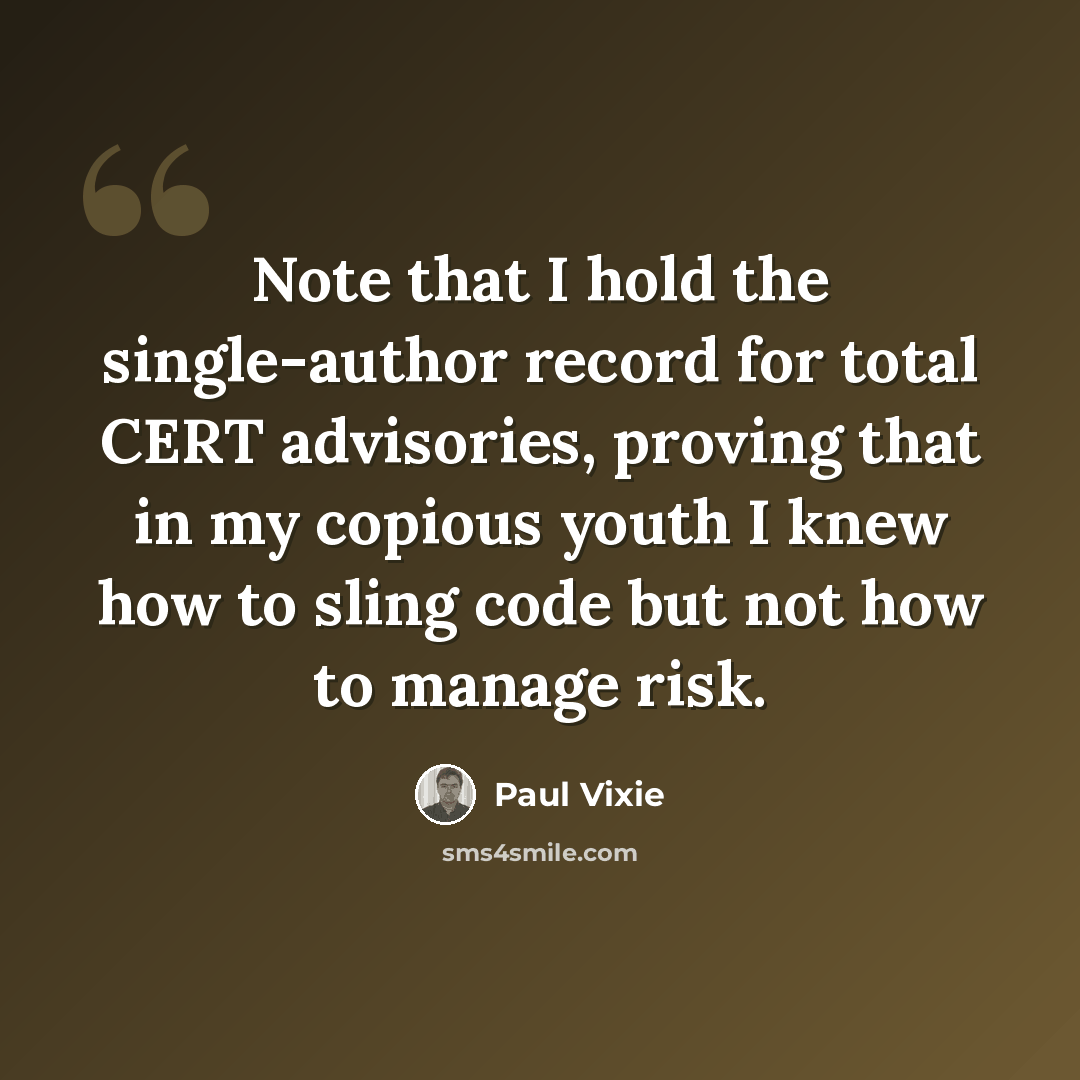 “Note that I hold the single-author record for total CERT advisories, proving that in my copious youth I knew how to sling code but not how to manage risk.” quote by Paul Vixie