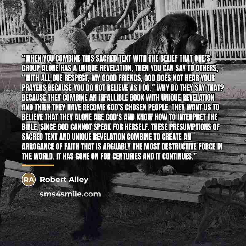 “When you combine this sacred text with the belief that one’s group alone has a unique revelation, then you can say to others, “With all due respect, my good friends, God does not hear your prayers because you do not believe as I do.” Why do they say that? Because they combine an infallible book…” quote by Robert Alley