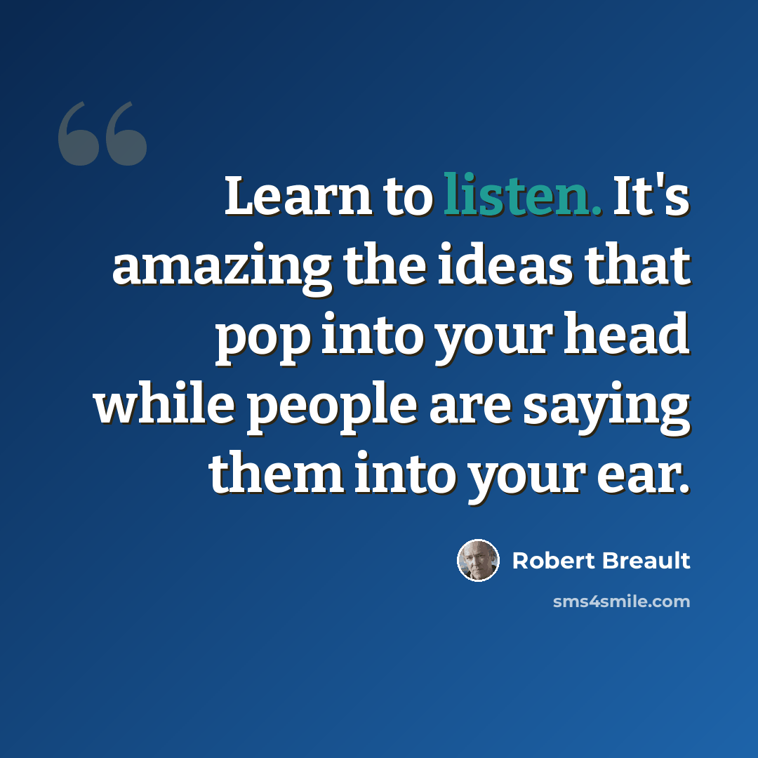 “Learn to listen. It's amazing the ideas that pop into your head while people are saying them into your ear.” quote by Robert Breault