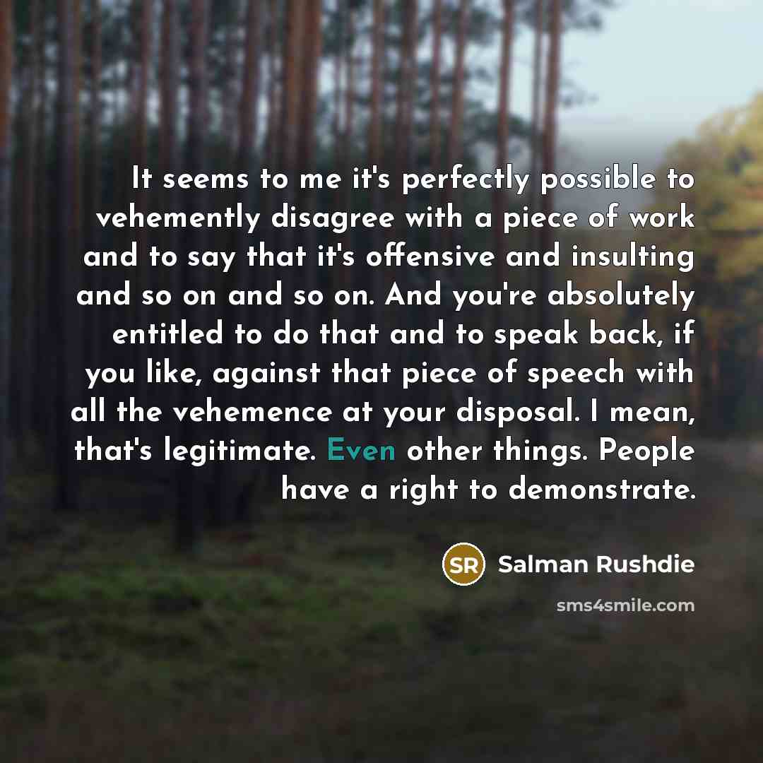 “It seems to me it's perfectly possible to vehemently disagree with a piece of work and to say that it's offensive and insulting and so on and so on. And you're absolutely entitled to do that and to speak back, if you like, against that piece of speech with all the vehemence at your disposal. I…” quote by Salman Rushdie