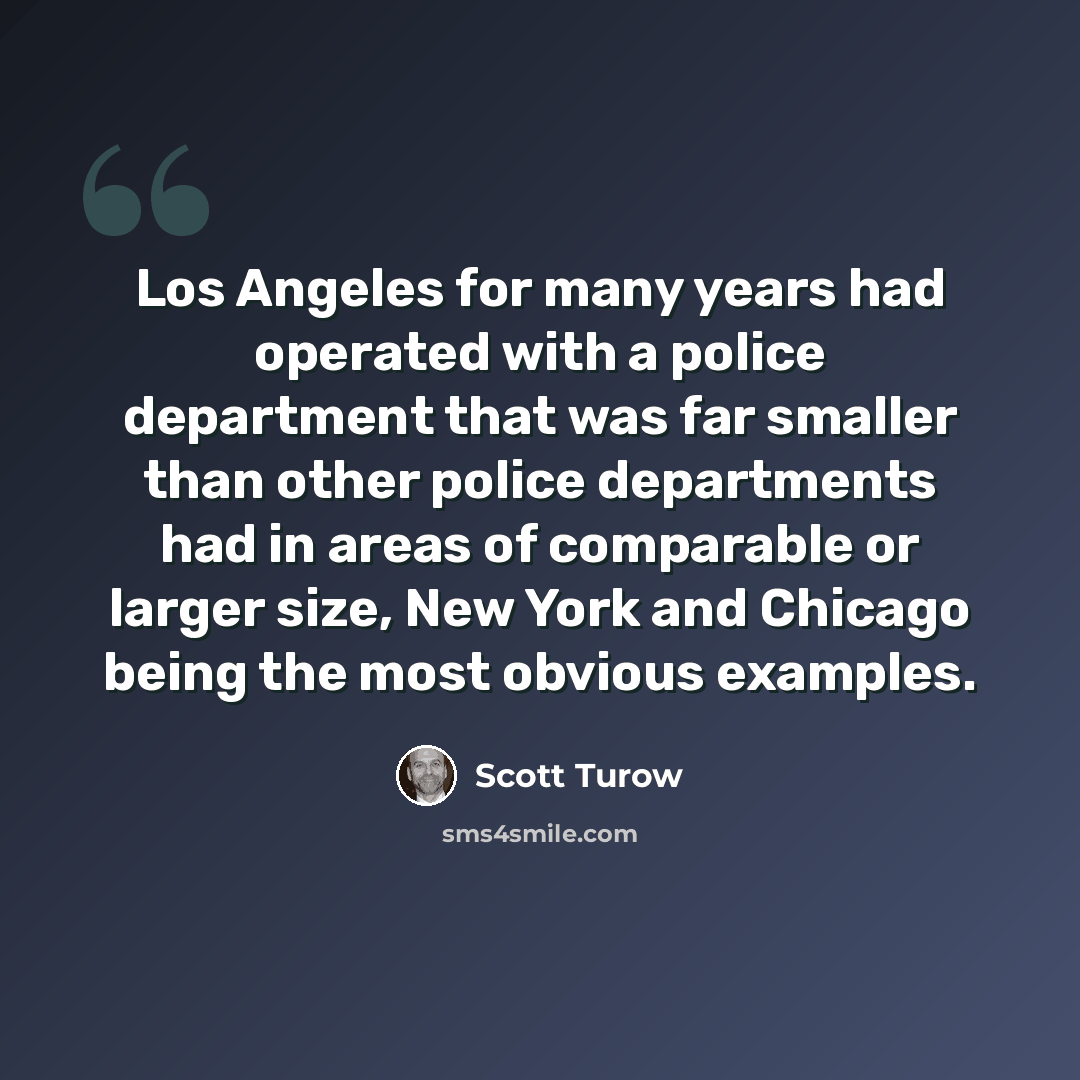 “Los Angeles for many years had operated with a police department that was far smaller than other police departments had in areas of comparable or larger size, New York and Chicago being the most obvious examples.” quote by Scott Turow