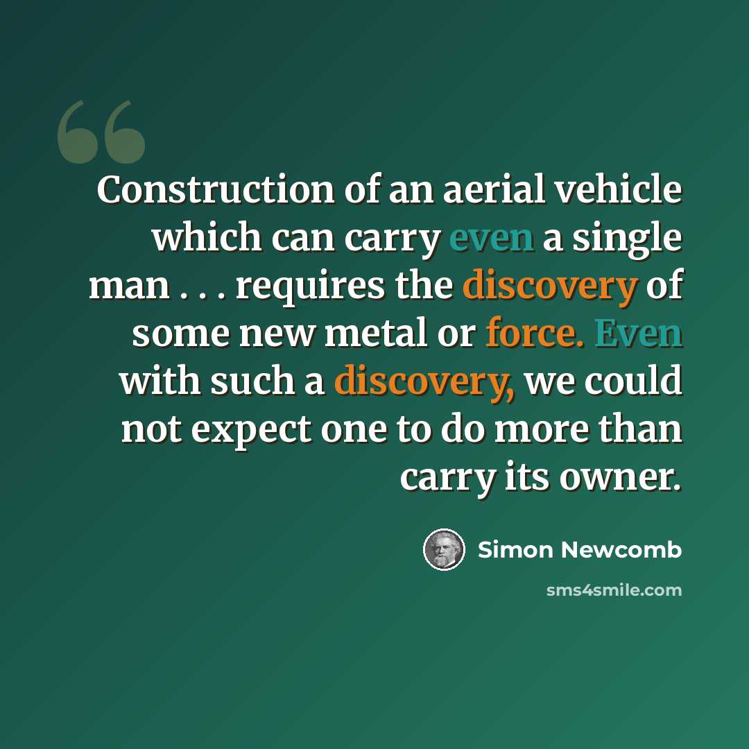 “Construction of an aerial vehicle which can carry even a single man . . . requires the discovery of some new metal or force. Even with such a discovery, we could not expect one to do more than carry its owner.” quote by Simon Newcomb
