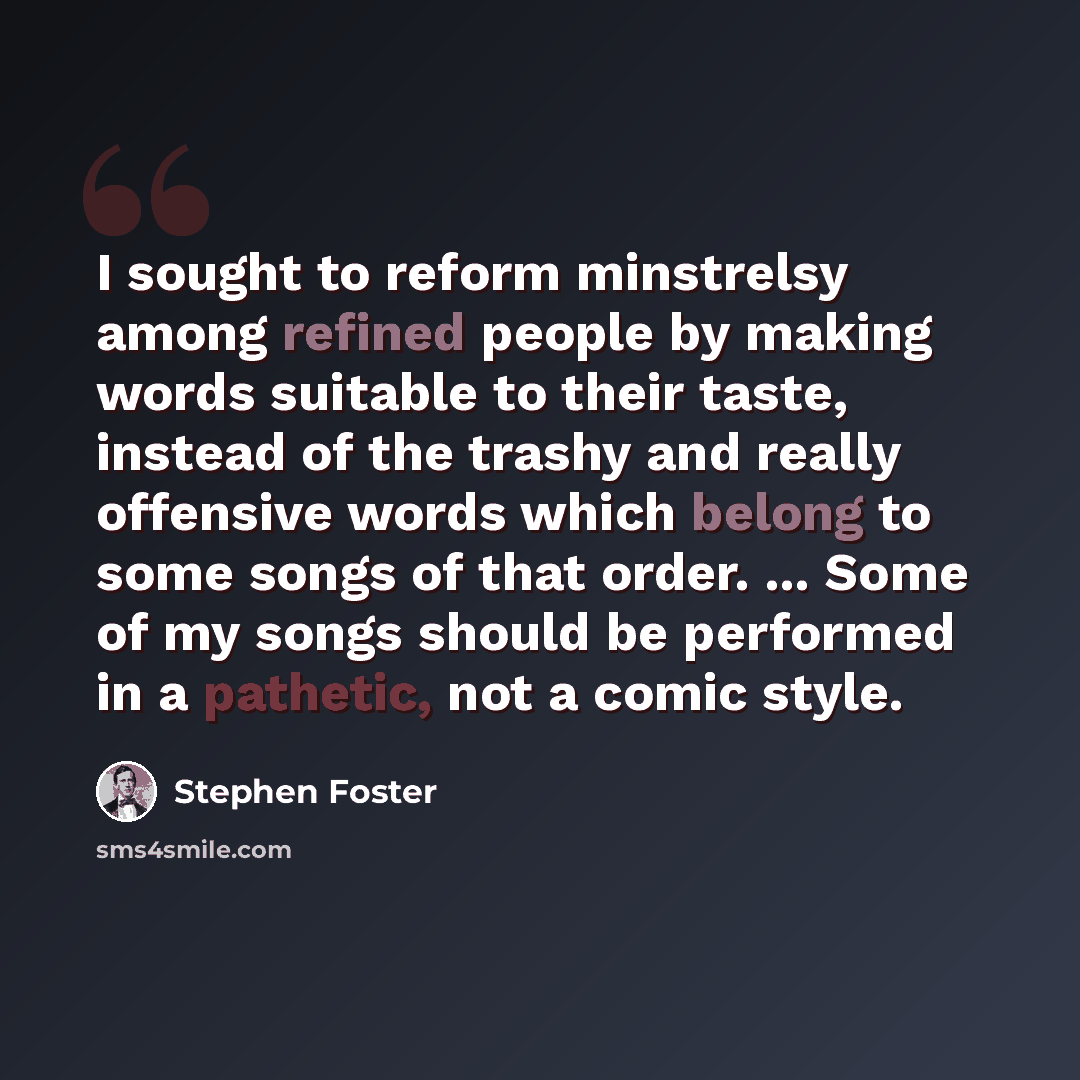 “I sought to reform minstrelsy among refined people by making words suitable to their taste, instead of the trashy and really offensive words which belong to some songs of that order. ... Some of my songs should be performed in a pathetic, not a comic style.” quote by Stephen Foster