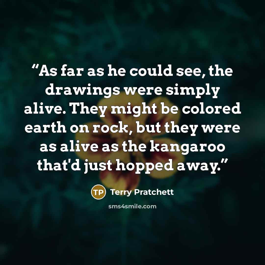 “As far as he could see, the drawings were simply alive. They might be colored earth on rock, but they were as alive as the kangaroo that'd just hopped away.” quote by Terry Pratchett