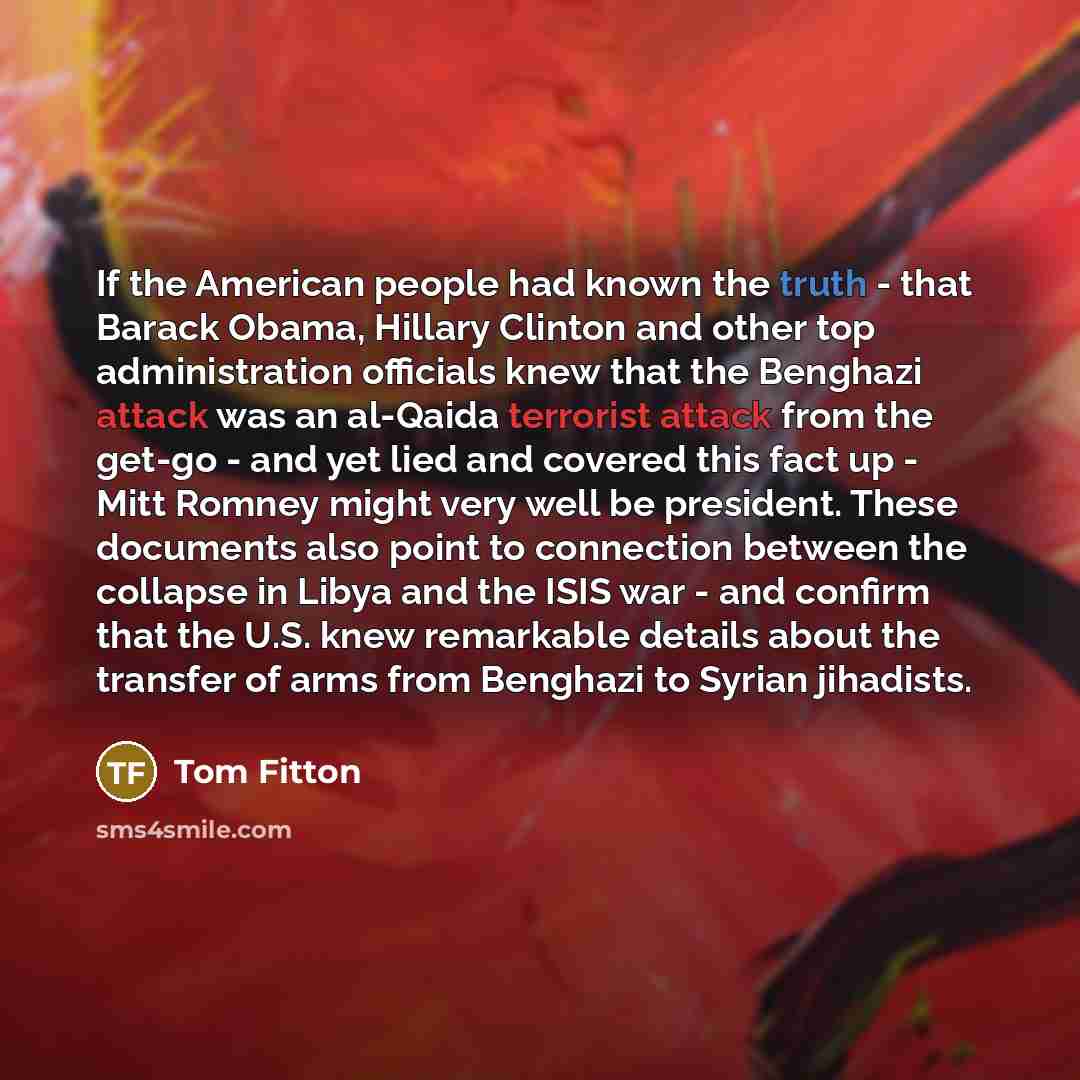 “If the American people had known the truth - that Barack Obama, Hillary Clinton and other top administration officials knew that the Benghazi attack was an al-Qaida terrorist attack from the get-go - and yet lied and covered this fact up - Mitt Romney might very well be president. These documents…” quote by Tom Fitton