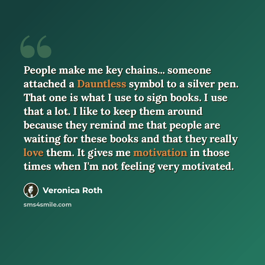 “People make me key chains... someone attached a Dauntless symbol to a silver pen. That one is what I use to sign books. I use that a lot. I like to keep them around because they remind me that people are waiting for these books and that they really love them. It gives me motivation in those times…” quote by Veronica Roth