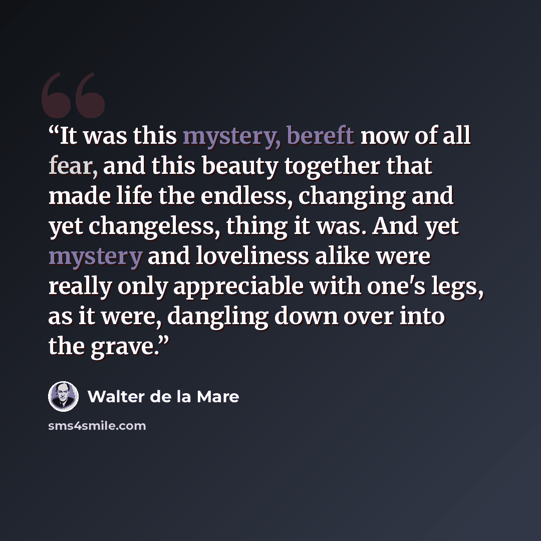 “It was this mystery, bereft now of all fear, and this beauty together that made life the endless, changing and yet changeless, thing it was. And yet mystery and loveliness alike were really only appreciable with one's legs, as it were, dangling down over into the grave.” quote by Walter de la Mare