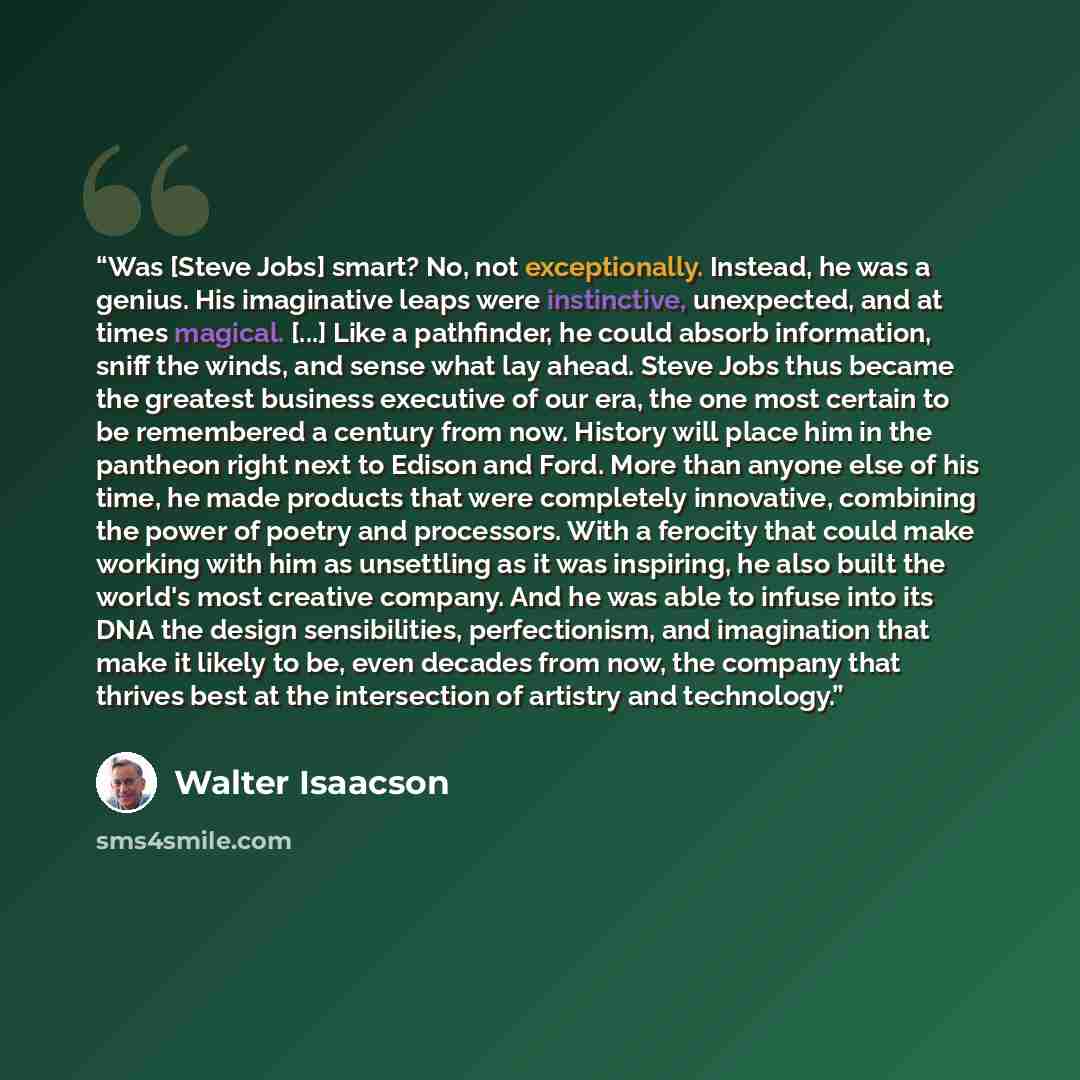 “Was [Steve Jobs] smart? No, not exceptionally. Instead, he was a genius. His imaginative leaps were instinctive, unexpected, and at times magical. [...] Like a pathfinder, he could absorb information, sniff the winds, and sense what lay ahead. Steve Jobs thus became the greatest business executive…” quote by Walter Isaacson
