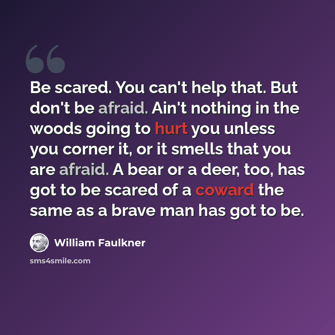 “Be scared. You can't help that. But don't be afraid. Ain't nothing in the woods going to hurt you unless you corner it, or it smells that you are afraid. A bear or a deer, too, has got to be scared of a coward the same as a brave man has got to be.” quote by William Faulkner