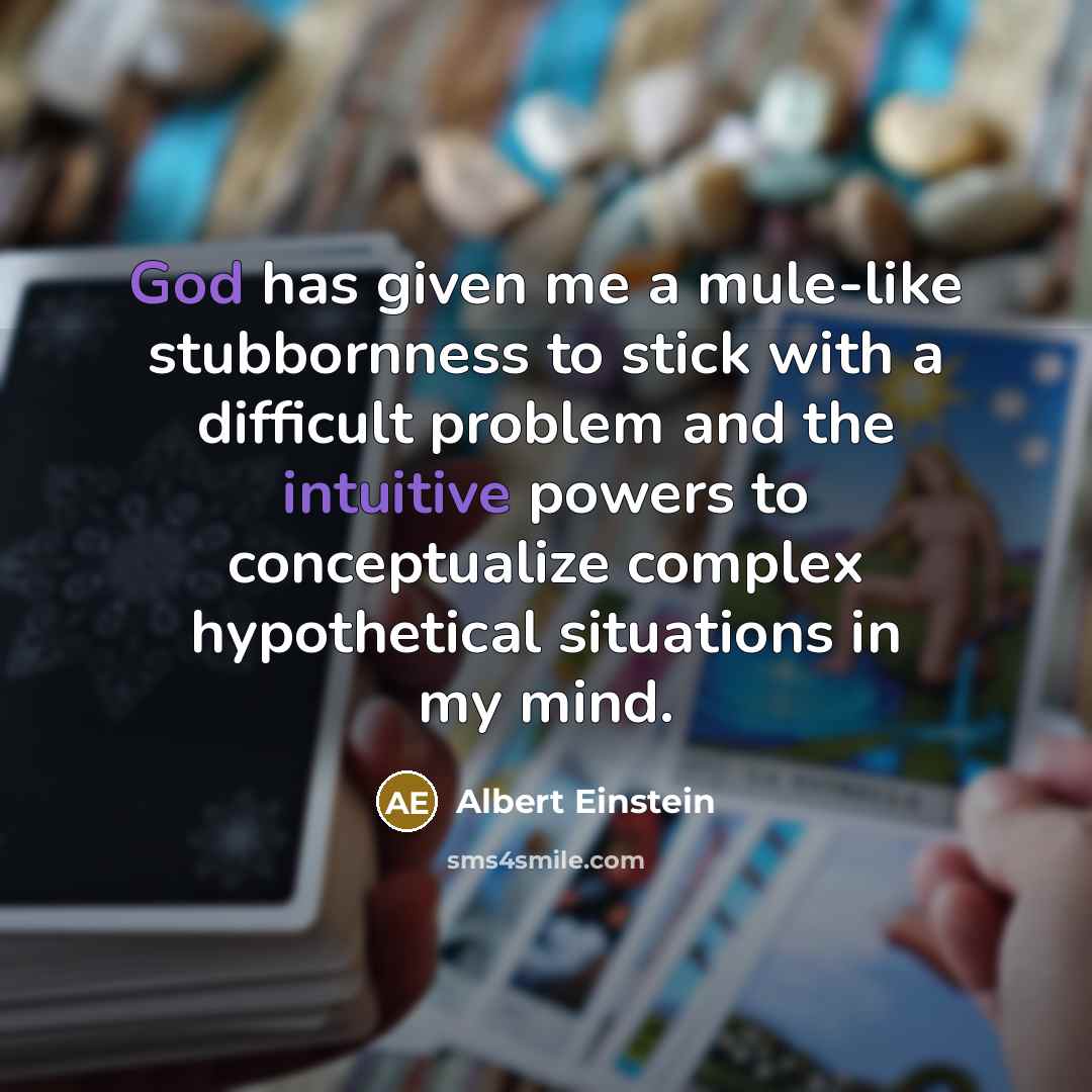 “God has given me a mule-like stubbornness to stick with a difficult problem and the intuitive powers to conceptualize complex hypothetical situations in my mind.” quote by Albert Einstein