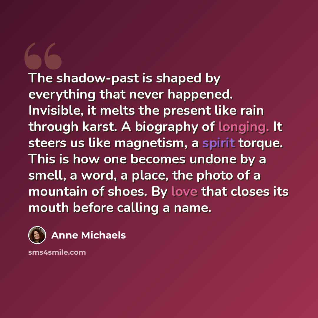 “The shadow-past is shaped by everything that never happened. Invisible, it melts the present like rain through karst. A biography of longing. It steers us like magnetism, a spirit torque. This is how one becomes undone by a smell, a word, a place, the photo of a mountain of shoes. By love that…” quote by Anne Michaels