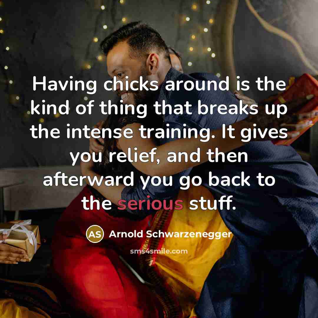 “Having chicks around is the kind of thing that breaks up the intense training. It gives you relief, and then afterward you go back to the serious stuff.” quote by Arnold Schwarzenegger