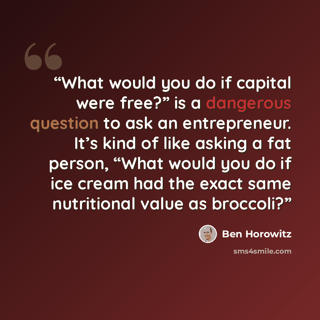 “What would you do if capital were free?” is a dangerous question to ask an entrepreneur. It’s kind of like asking a fat person, “What would you do if ice cream had the exact same nutritional value as broccoli?” quote by Ben Horowitz
