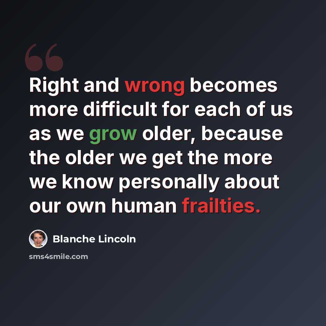 “Right and wrong becomes more difficult for each of us as we grow older, because the older we get the more we know personally about our own human frailties.” quote by Blanche Lincoln