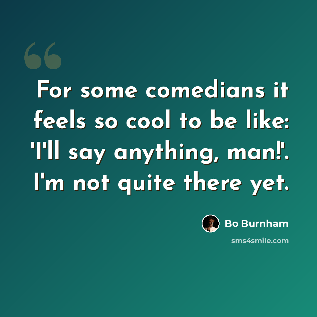 “For some comedians it feels so cool to be like: 'I'll say anything, man!'. I'm not quite there yet.” quote by Bo Burnham
