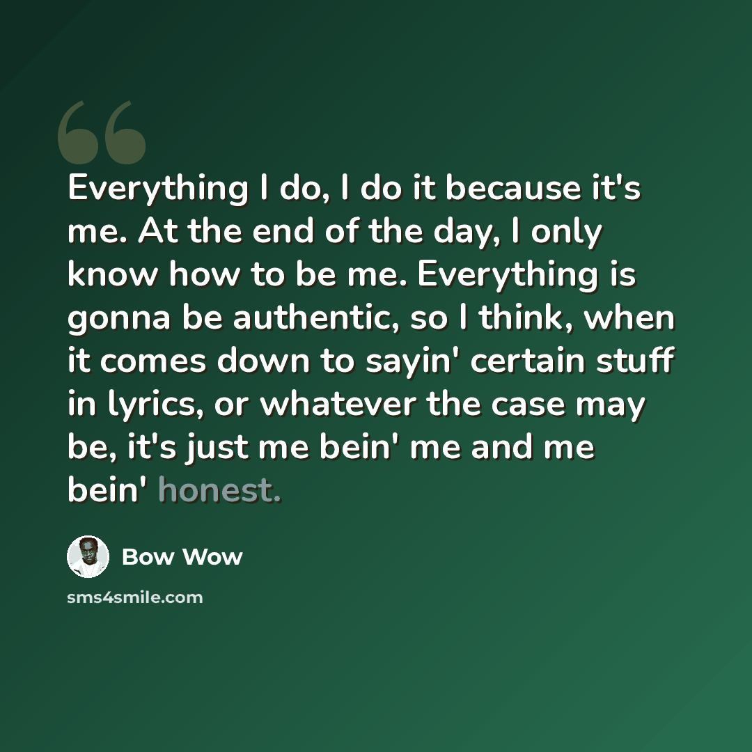 “Everything I do, I do it because it's me. At the end of the day, I only know how to be me. Everything is gonna be authentic, so I think, when it comes down to sayin' certain stuff in lyrics, or whatever the case may be, it's just me bein' me and me bein' honest.” quote by Bow Wow
