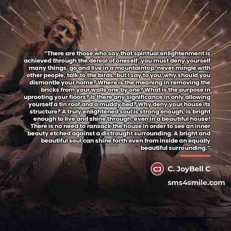“There are those who say that spiritual enlightenment is achieved through the denial of oneself; you must deny yourself many things, go and live in a mountaintop, never mingle with other people, talk to the birds..but I say to you, why should you dismantle your home? Where is the meaning in…” quote by C. JoyBell C