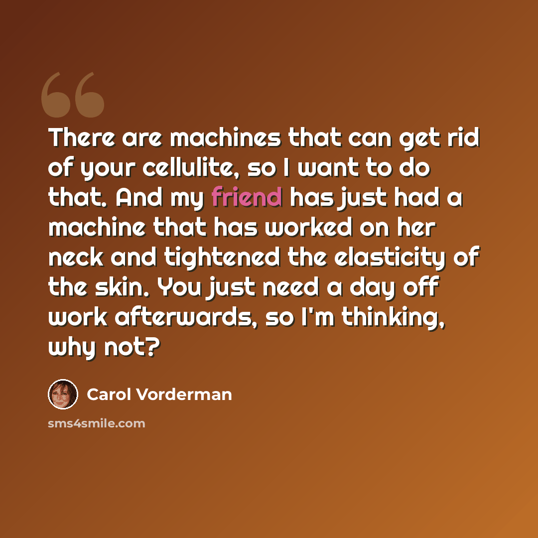 “There are machines that can get rid of your cellulite, so I want to do that. And my friend has just had a machine that has worked on her neck and tightened the elasticity of the skin. You just need a day off work afterwards, so I'm thinking, why not?” quote by Carol Vorderman