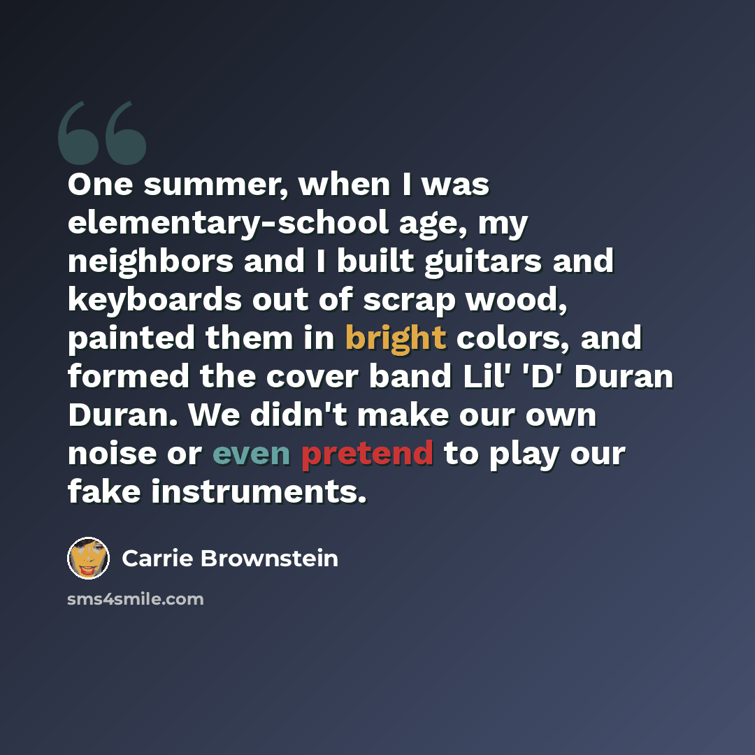 “One summer, when I was elementary-school age, my neighbors and I built guitars and keyboards out of scrap wood, painted them in bright colors, and formed the cover band Lil' 'D' Duran Duran. We didn't make our own noise or even pretend to play our fake instruments.” quote by Carrie Brownstein