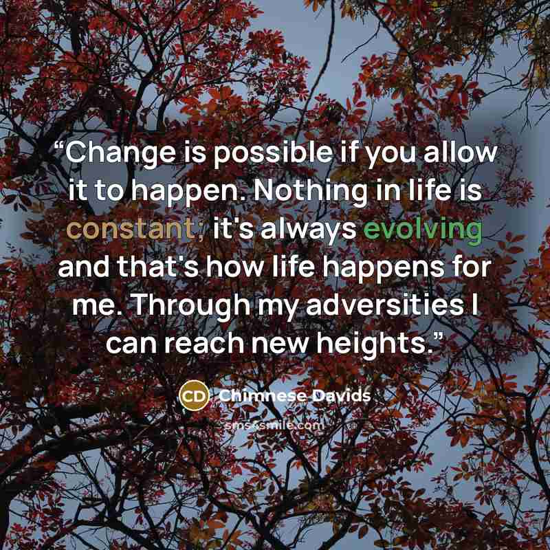“Change is possible if you allow it to happen. Nothing in life is constant; it's always evolving and that's how life happens for me. Through my adversities I can reach new heights.” quote by Chimnese Davids