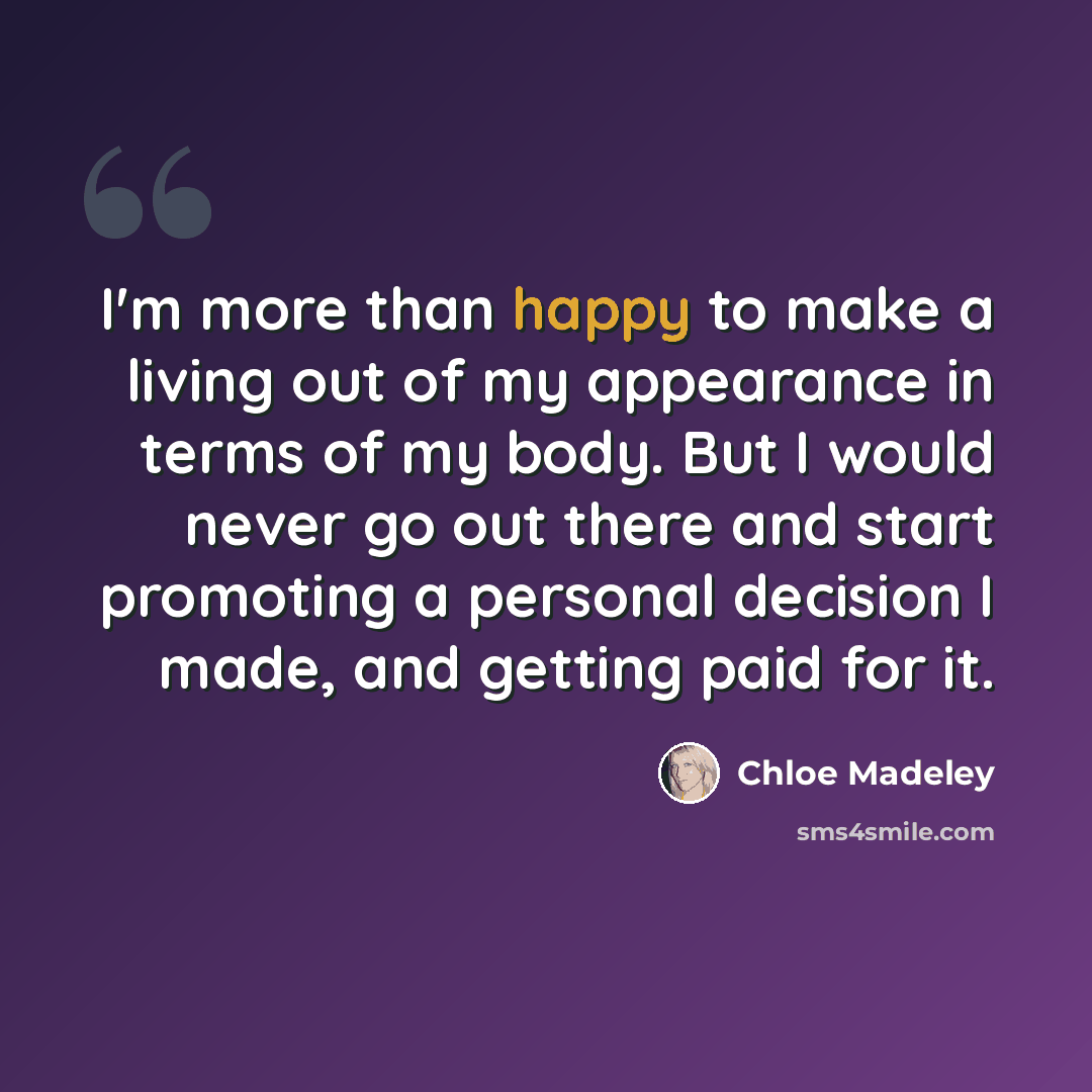 “I'm more than happy to make a living out of my appearance in terms of my body. But I would never go out there and start promoting a personal decision I made, and getting paid for it.” quote by Chloe Madeley
