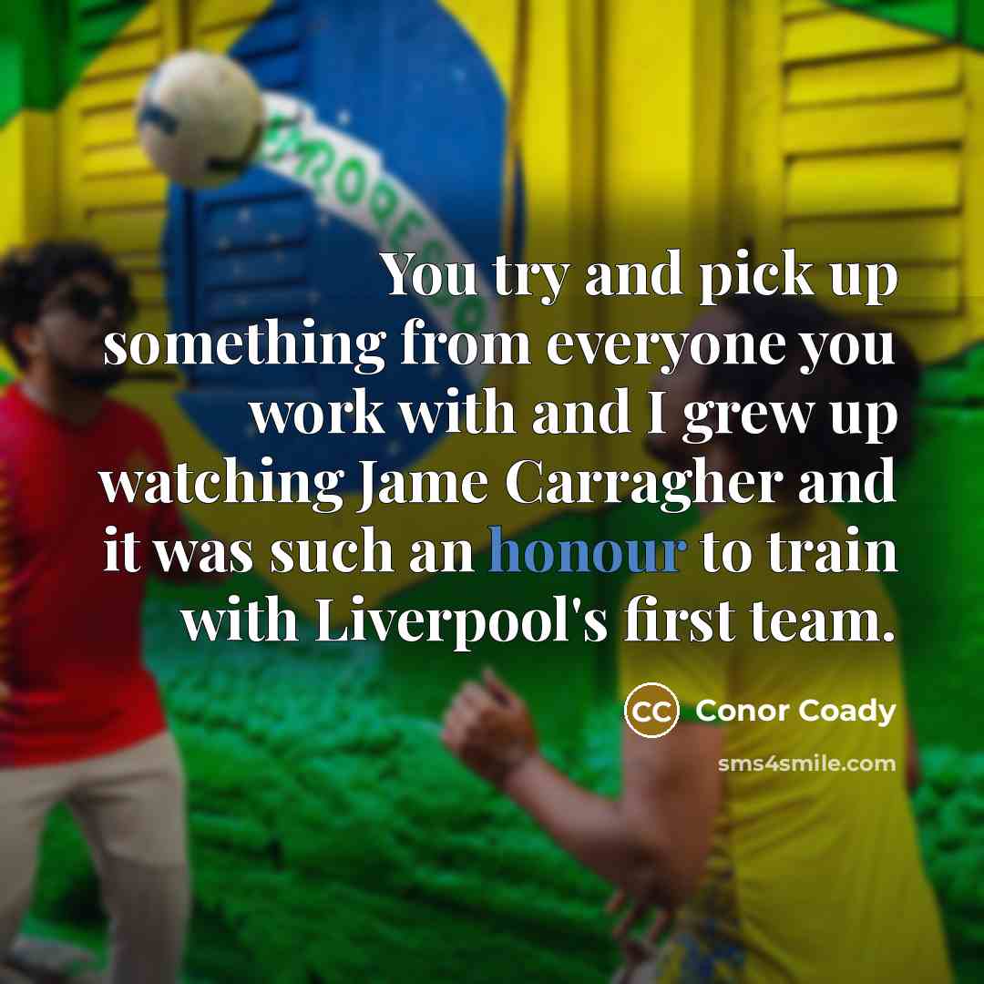 “You try and pick up something from everyone you work with and I grew up watching Jame Carragher and it was such an honour to train with Liverpool's first team.” quote by Conor Coady