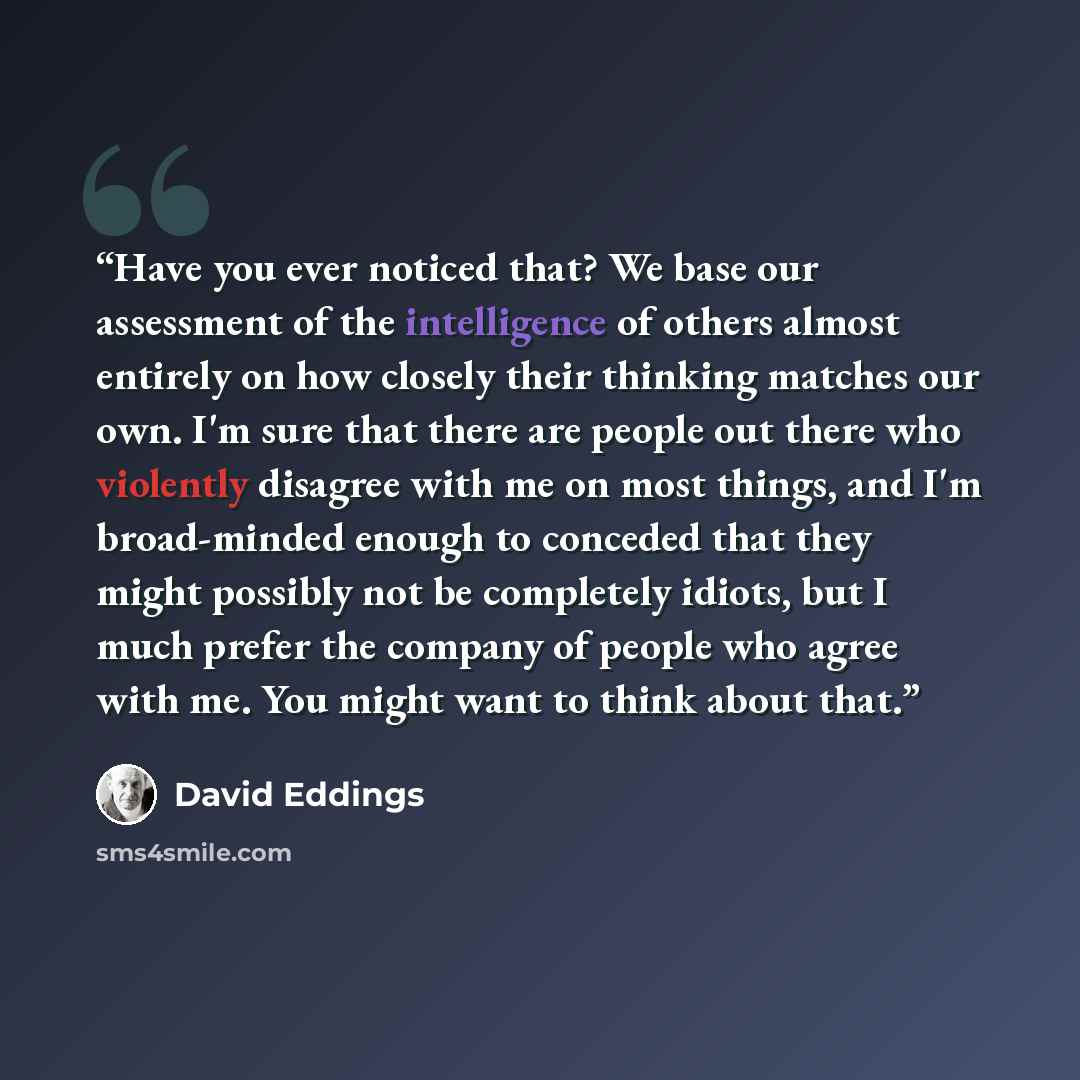 “Have you ever noticed that? We base our assessment of the intelligence of others almost entirely on how closely their thinking matches our own. I'm sure that there are people out there who violently disagree with me on most things, and I'm broad-minded enough to conceded that they might possibly…” quote by David Eddings